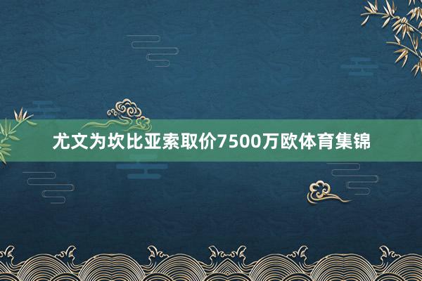 尤文为坎比亚索取价7500万欧体育集锦