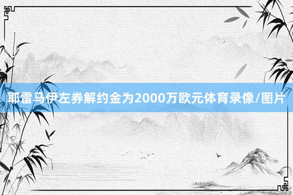 耶雷马伊左券解约金为2000万欧元体育录像/图片