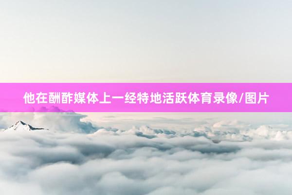 他在酬酢媒体上一经特地活跃体育录像/图片