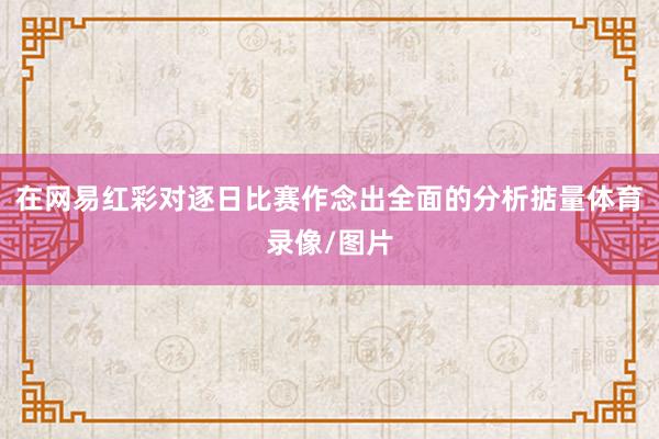 在网易红彩对逐日比赛作念出全面的分析掂量体育录像/图片