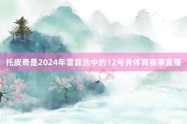 托皮奇是2024年雷霆选中的12号秀体育赛事直播