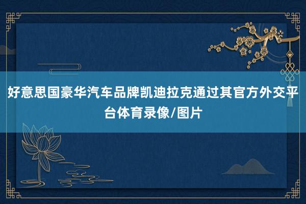 好意思国豪华汽车品牌凯迪拉克通过其官方外交平台体育录像/图片