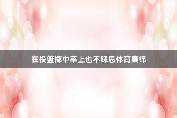 在投篮掷中率上也不睬思体育集锦