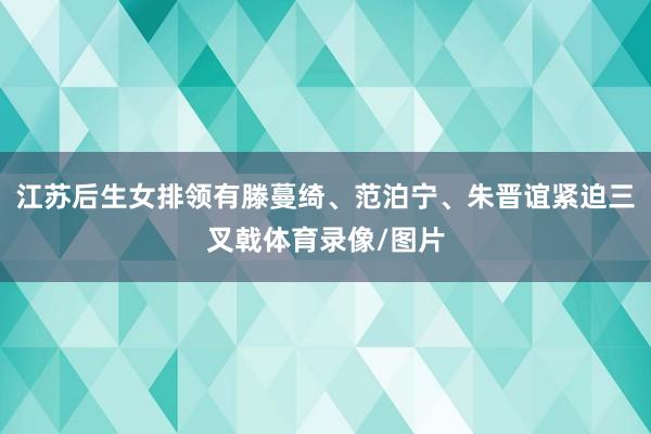 江苏后生女排领有滕蔓绮、范泊宁、朱晋谊紧迫三叉戟体育录像/图片