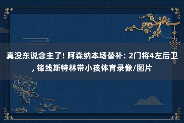 真没东说念主了! 阿森纳本场替补: 2门将4左后卫, 锋线斯特林带小孩体育录像/图片