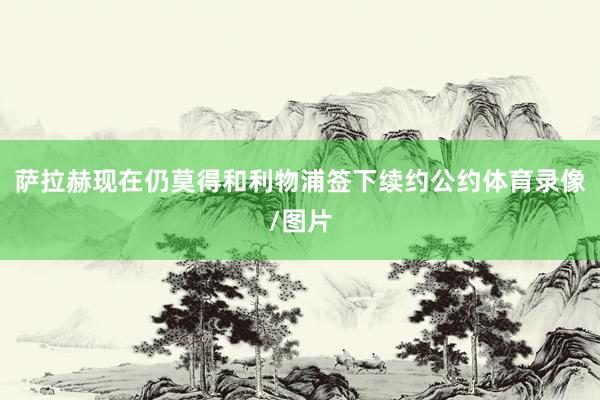 萨拉赫现在仍莫得和利物浦签下续约公约体育录像/图片