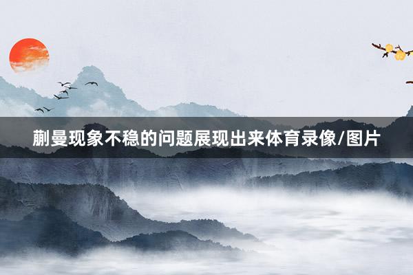 蒯曼现象不稳的问题展现出来体育录像/图片