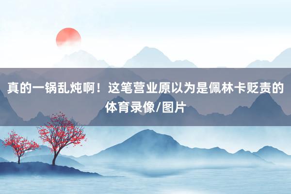 真的一锅乱炖啊！这笔营业原以为是佩林卡贬责的体育录像/图片