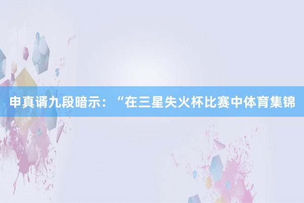 申真谞九段暗示：“在三星失火杯比赛中体育集锦