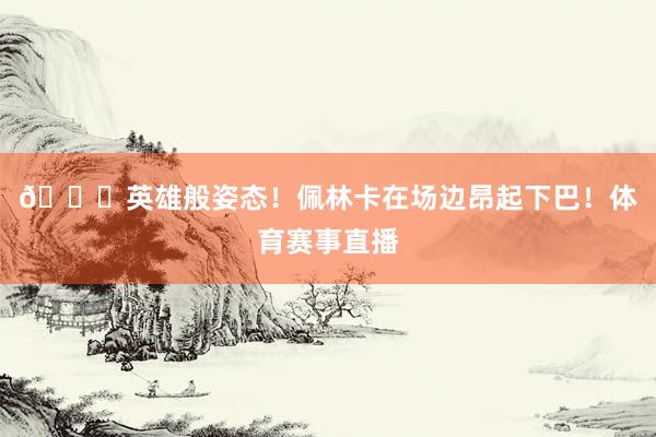 😍英雄般姿态！佩林卡在场边昂起下巴！体育赛事直播