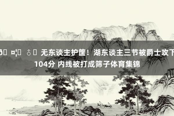🤦‍♂️无东谈主护筐！湖东谈主三节被爵士攻下104分 内线被打成筛子体育集锦