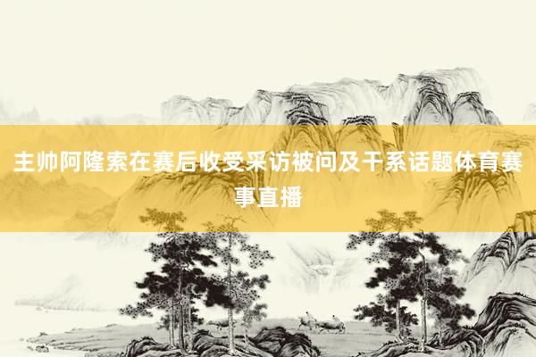 主帅阿隆索在赛后收受采访被问及干系话题体育赛事直播