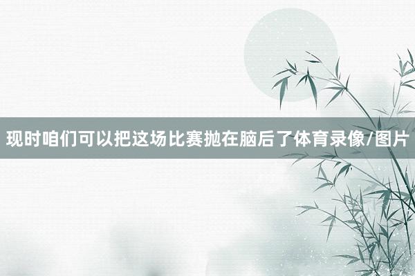 现时咱们可以把这场比赛抛在脑后了体育录像/图片