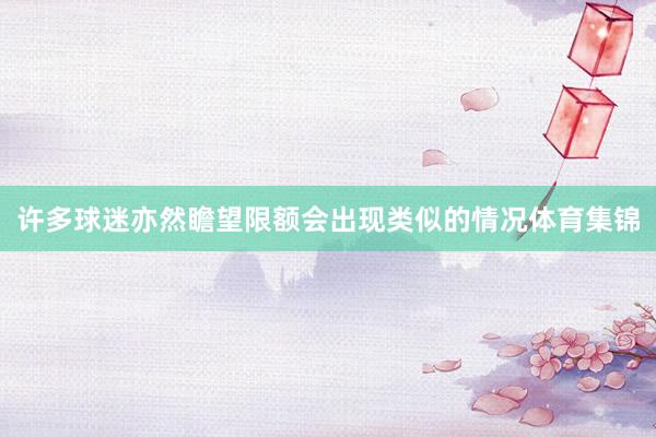 许多球迷亦然瞻望限额会出现类似的情况体育集锦