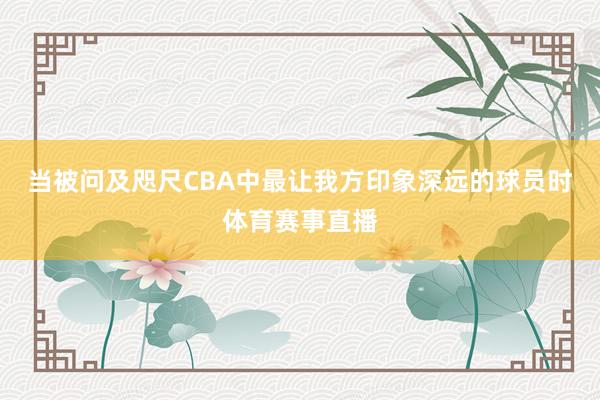 当被问及咫尺CBA中最让我方印象深远的球员时体育赛事直播