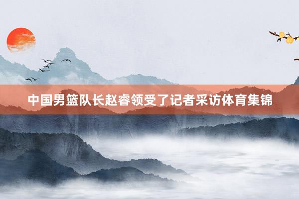 中国男篮队长赵睿领受了记者采访体育集锦