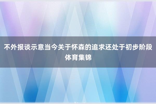 不外报谈示意当今关于怀森的追求还处于初步阶段体育集锦