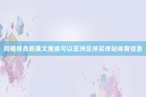 同曦球员郭昊文推崇可以亚洲足球买球站体育信息
