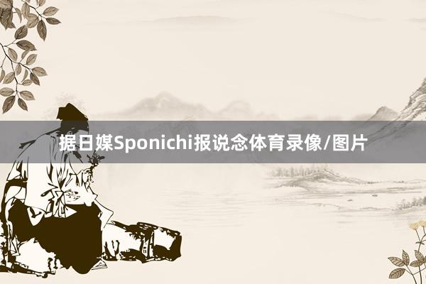 据日媒Sponichi报说念体育录像/图片